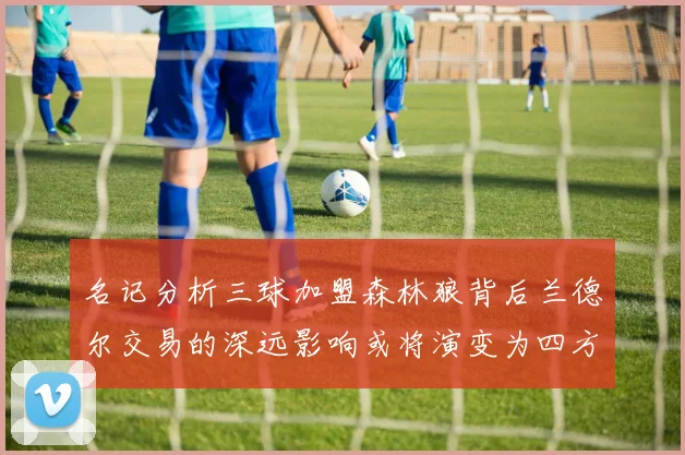 名记分析三球加盟森林狼背后兰德尔交易的深远影响或将演变为四方交易
