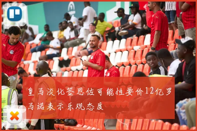 皇马淡化签恩佐可能性要价12亿罗马诺表示乐观态度
