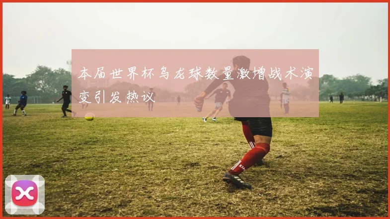 本届世界杯乌龙球数量激增战术演变引发热议