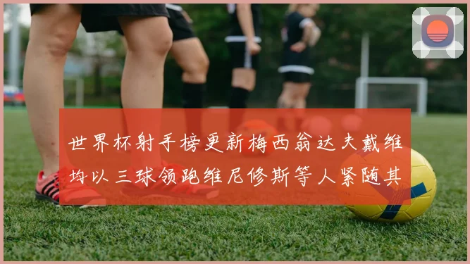 世界杯射手榜更新梅西翁达夫戴维均以三球领跑维尼修斯等人紧随其后