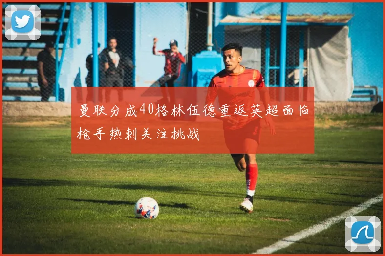 曼联分成40格林伍德重返英超面临枪手热刺关注挑战