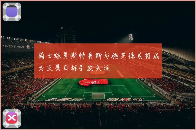 骑士球员斯特鲁斯与施罗德或将成为交易目标引发关注