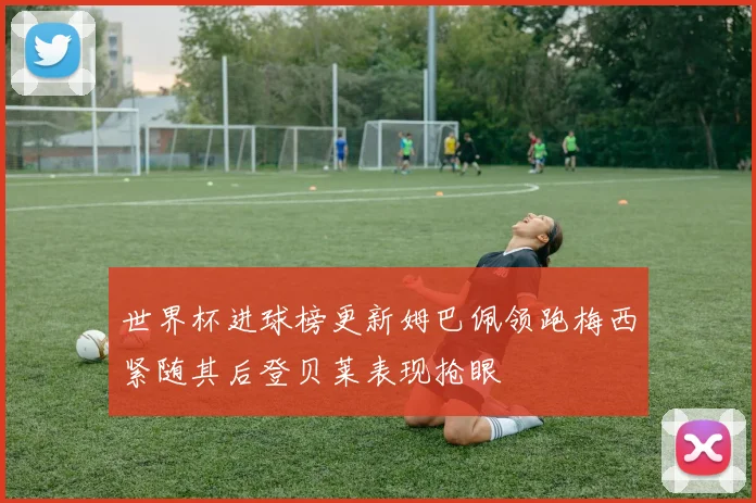 世界杯进球榜更新姆巴佩领跑梅西紧随其后登贝莱表现抢眼