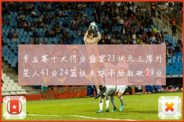 季后赛十大得分盛宴21状元三席外星人41分24篮板米球半场狂砍39分