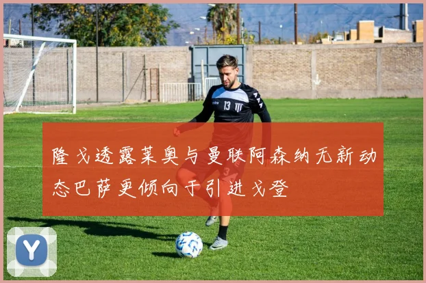隆戈透露莱奥与曼联阿森纳无新动态巴萨更倾向于引进戈登