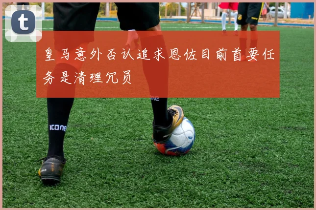 皇马意外否认追求恩佐目前首要任务是清理冗员
