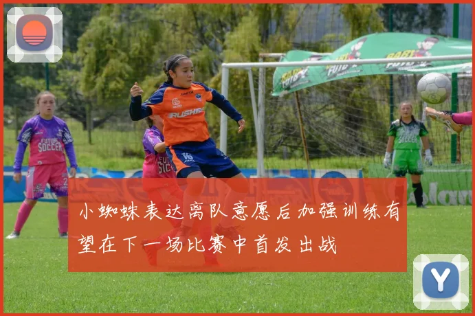 小蜘蛛表达离队意愿后加强训练有望在下一场比赛中首发出战